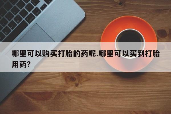 打胎药私人店购买哪里可以购买打胎的药呢.哪里可以买到打胎用药？