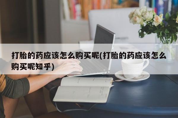 打胎药私人店购买打胎的药应该怎么购买呢(打胎的药应该怎么购买呢知乎)