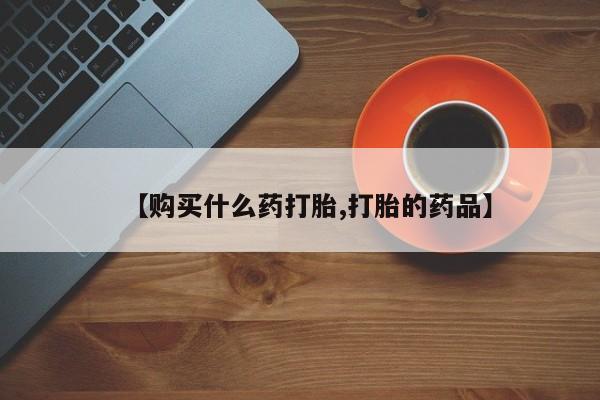 打胎药私人店购买【购买什么药打胎,打胎的药品】